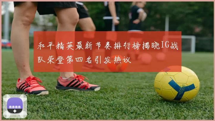 和平精英最新节奏排行榜揭晓IG战队荣登第四名引发热议
