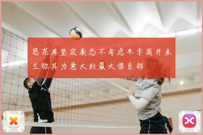 恩昆库坚定表态不考虑冬季离开米兰称其为意大利最大俱乐部