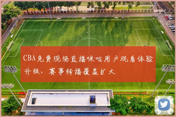 CBA免费现场直播咪咕用户观看体验升级，赛事转播覆盖扩大