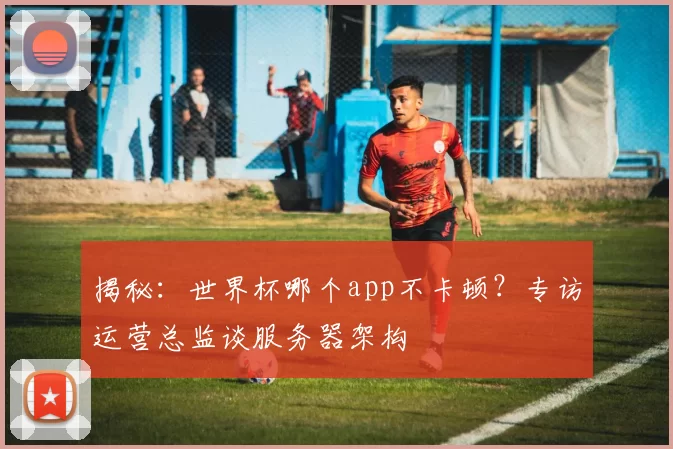 揭秘:世界杯哪个app不卡顿?专访运营总监谈服务器架构