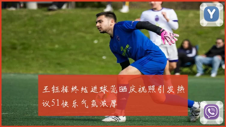 王钰栋终结进球荒晒庆祝照引发热议51快乐气氛浓厚